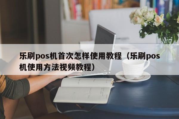 乐刷pos机首次怎样使用教程（乐刷pos机使用方法视频教程）