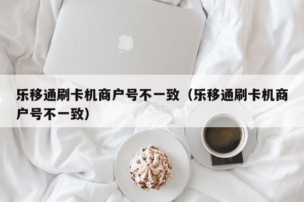 乐移通刷卡机商户号不一致（乐移通刷卡机商户号不一致）