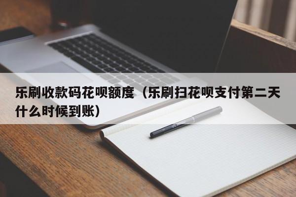 乐刷收款码花呗额度（乐刷扫花呗支付第二天什么时候到账）