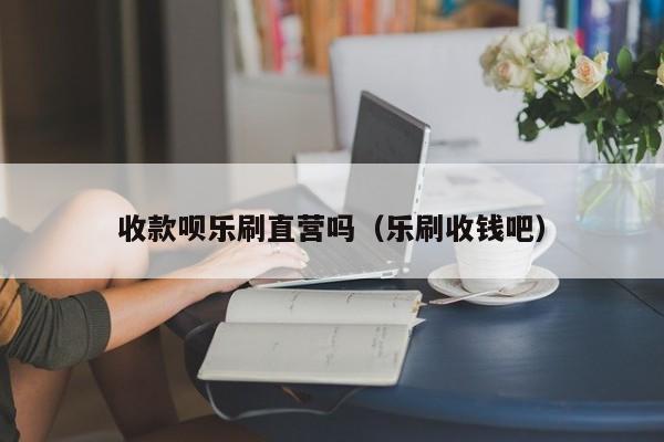 收款呗乐刷直营吗（乐刷收钱吧）
