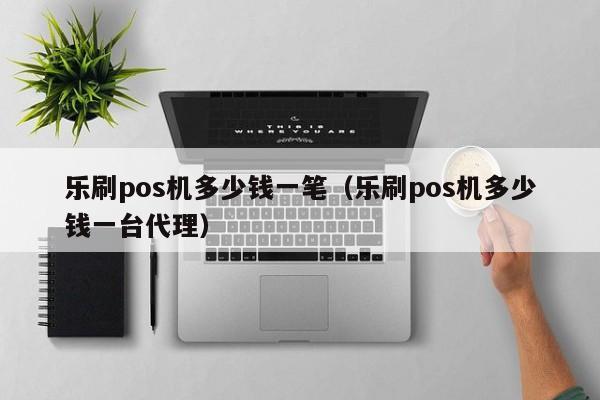 乐刷pos机多少钱一笔（乐刷pos机多少钱一台代理）