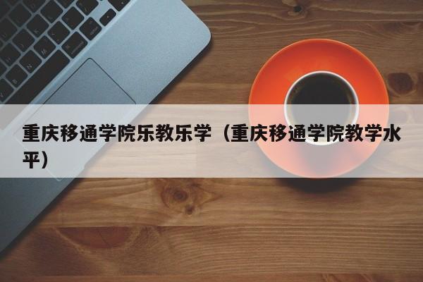 重庆移通学院乐教乐学（重庆移通学院教学水平）