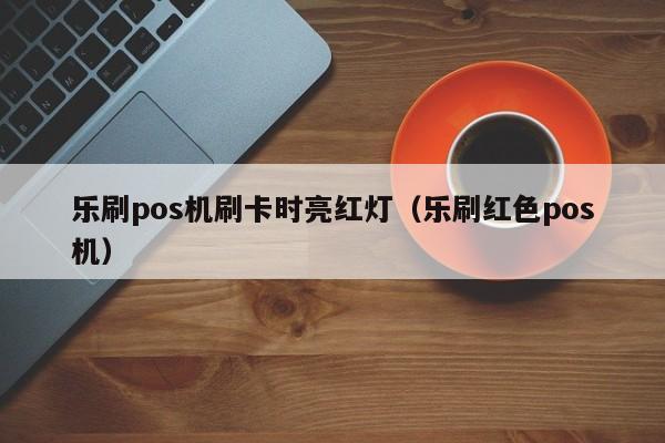乐刷pos机刷卡时亮红灯（乐刷红色pos机）