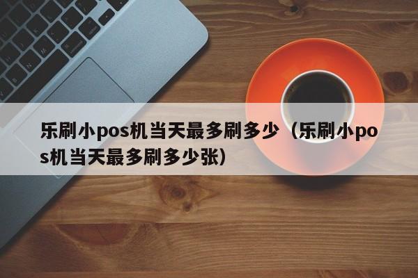 乐刷小pos机当天最多刷多少（乐刷小pos机当天最多刷多少张）