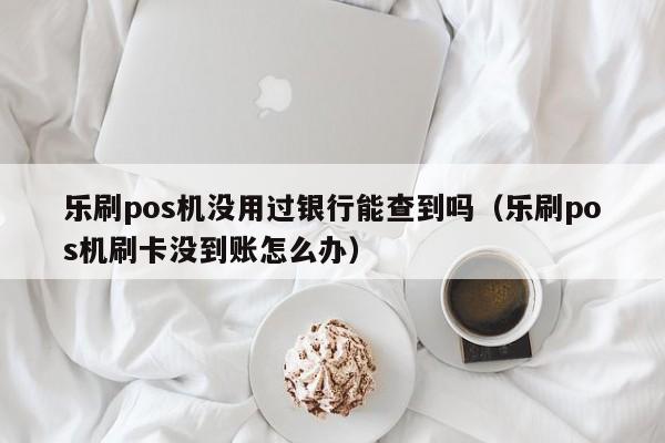 乐刷pos机没用过银行能查到吗（乐刷pos机刷卡没到账怎么办）