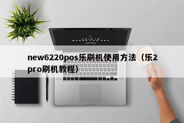 new6220pos乐刷机使用方法（乐2pro刷机教程）