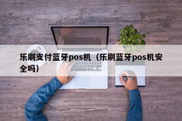 乐刷支付蓝牙pos机（乐刷蓝牙pos机安全吗）