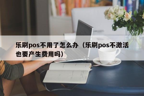 乐刷pos不用了怎么办（乐刷pos不激活也要产生费用吗）