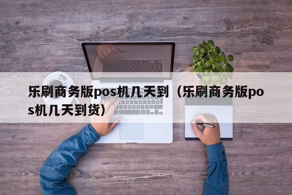 乐刷商务版pos机几天到（乐刷商务版pos机几天到货）