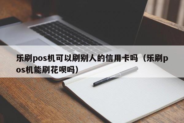 乐刷pos机可以刷别人的信用卡吗（乐刷pos机能刷花呗吗）