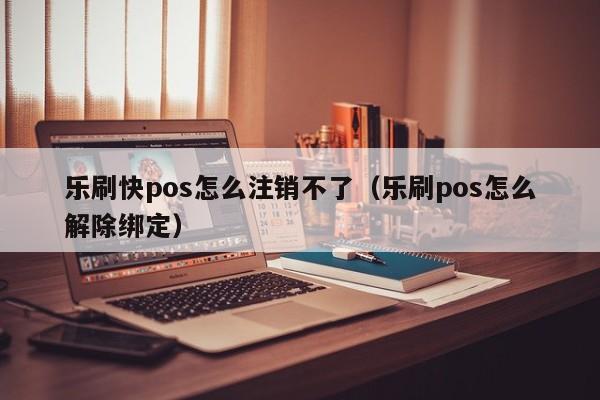 乐刷快pos怎么注销不了（乐刷pos怎么解除绑定）