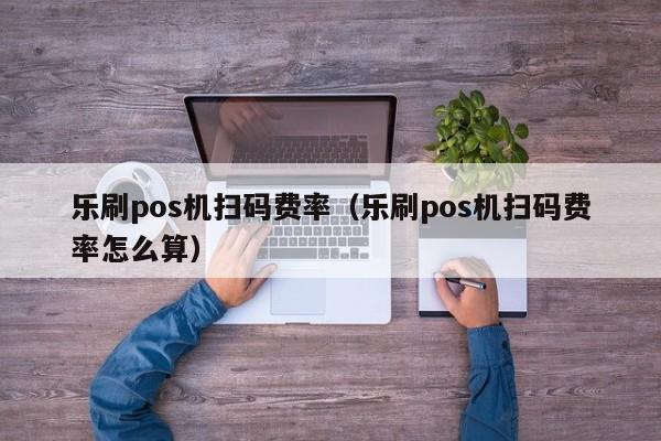 乐刷pos机扫码费率（乐刷pos机扫码费率怎么算）