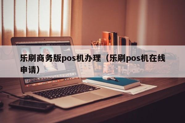 乐刷商务版pos机办理（乐刷pos机在线申请）