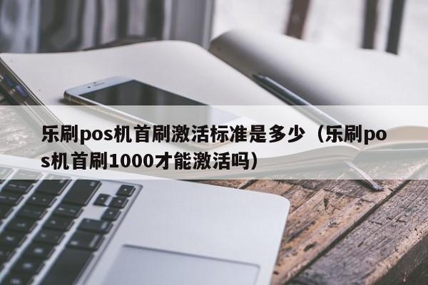 乐刷pos机首刷激活标准是多少（乐刷pos机首刷1000才能激活吗）