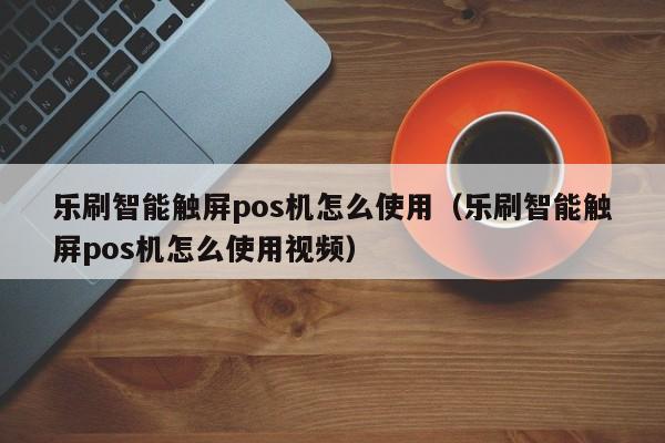 乐刷智能触屏pos机怎么使用（乐刷智能触屏pos机怎么使用视频）