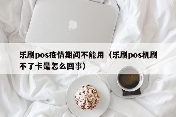 乐刷pos疫情期间不能用（乐刷pos机刷不了卡是怎么回事）