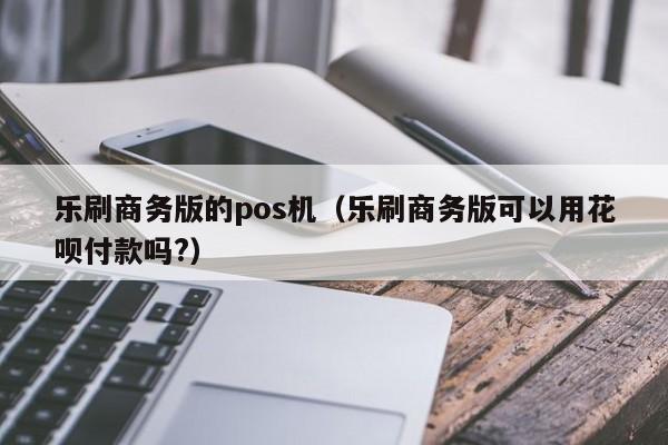 乐刷商务版的pos机（乐刷商务版可以用花呗付款吗?）