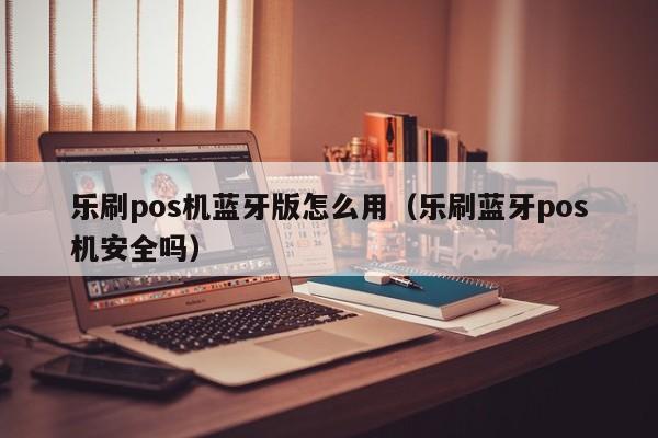 乐刷pos机蓝牙版怎么用（乐刷蓝牙pos机安全吗）