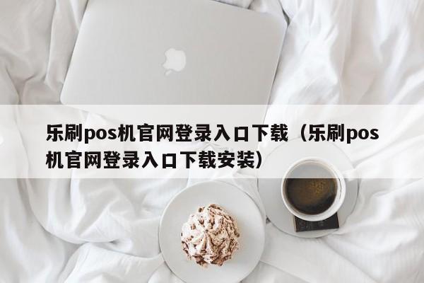 乐刷pos机官网登录入口下载（乐刷pos机官网登录入口下载安装）