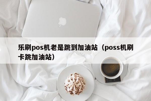 乐刷pos机老是跳到加油站（poss机刷卡跳加油站）