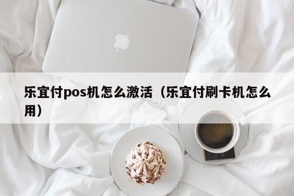 乐宜付pos机怎么激活（乐宜付刷卡机怎么用）