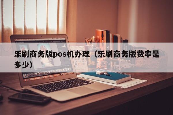 乐刷商务版pos机办理（乐刷商务版费率是多少）