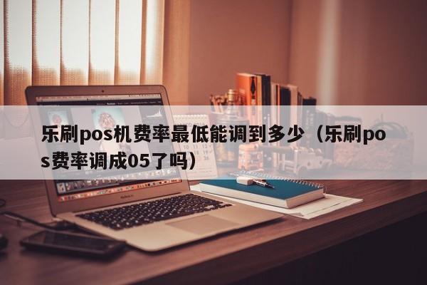 乐刷pos机费率最低能调到多少（乐刷pos费率调成05了吗）