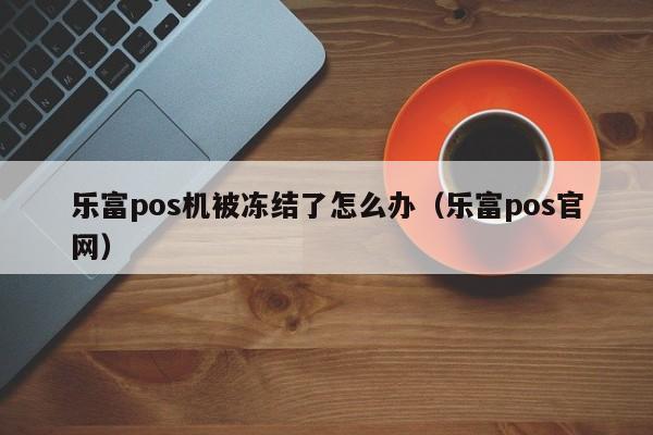 乐富pos机被冻结了怎么办（乐富pos官网）