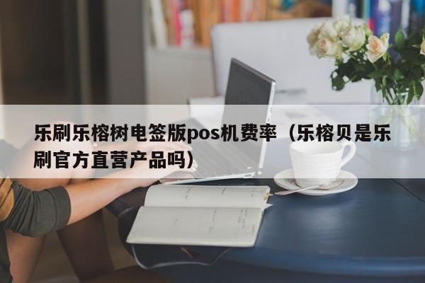乐刷乐榕树电签版pos机费率（乐榕贝是乐刷官方直营产品吗）