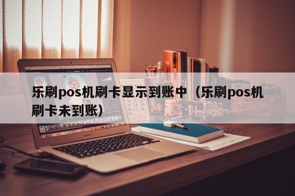 乐刷pos机刷卡显示到账中（乐刷pos机刷卡未到账）