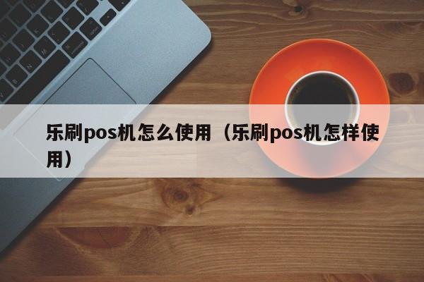 乐刷pos机怎么使用（乐刷pos机怎样使用）