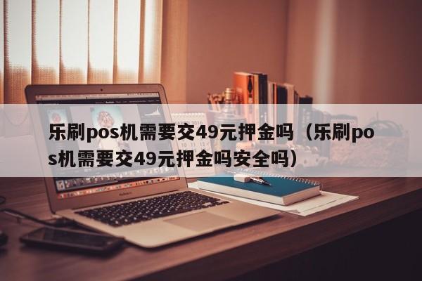 乐刷pos机需要交49元押金吗（乐刷pos机需要交49元押金吗安全吗）