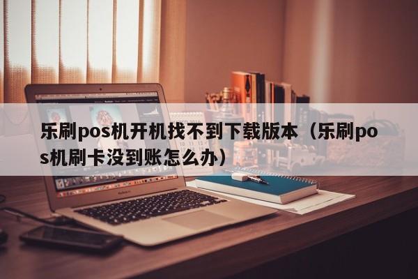 乐刷pos机开机找不到下载版本（乐刷pos机刷卡没到账怎么办）