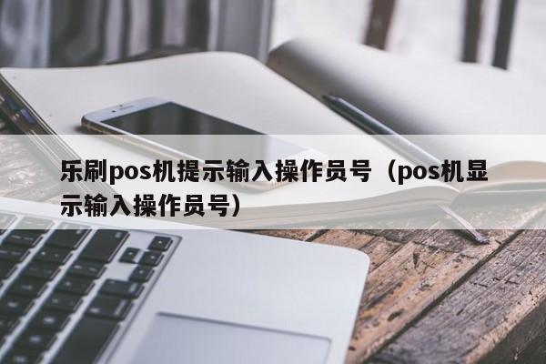乐刷pos机提示输入操作员号（pos机显示输入操作员号）