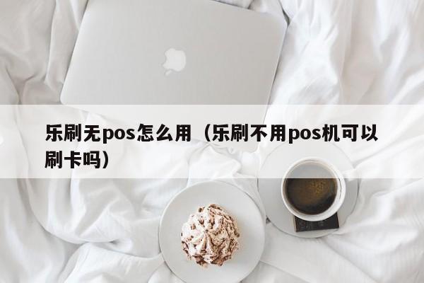 乐刷无pos怎么用（乐刷不用pos机可以刷卡吗）