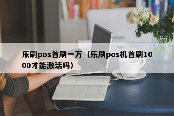 乐刷pos首刷一万（乐刷pos机首刷1000才能激活吗）