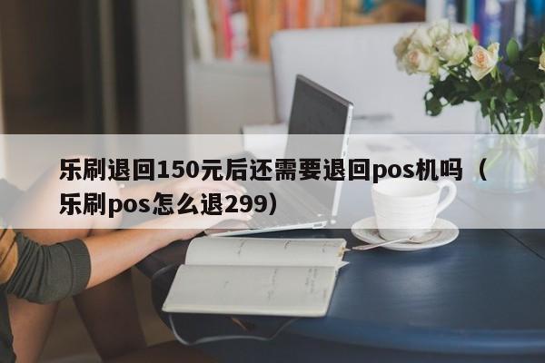 乐刷退回150元后还需要退回pos机吗（乐刷pos怎么退299）