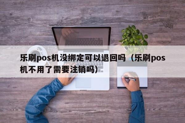 乐刷pos机没绑定可以退回吗（乐刷pos机不用了需要注销吗）