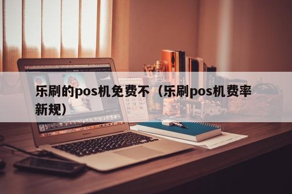乐刷的pos机免费不（乐刷pos机费率 新规）