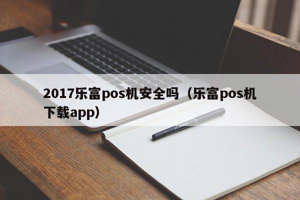 2017乐富pos机安全吗（乐富pos机下载app）