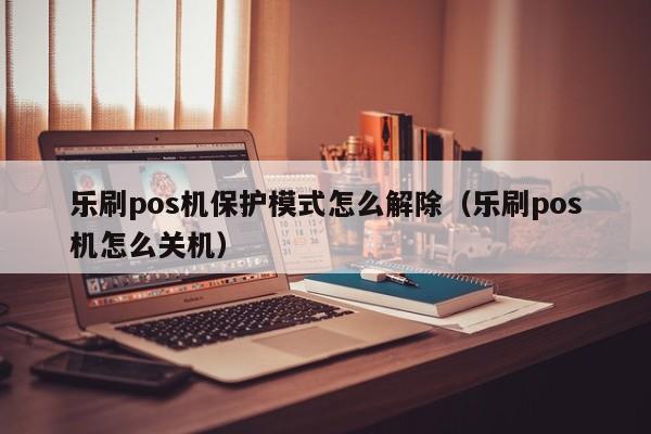 乐刷pos机保护模式怎么解除（乐刷pos机怎么关机）