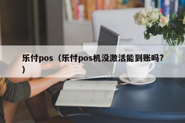 乐付pos（乐付pos机没激活能到账吗?）