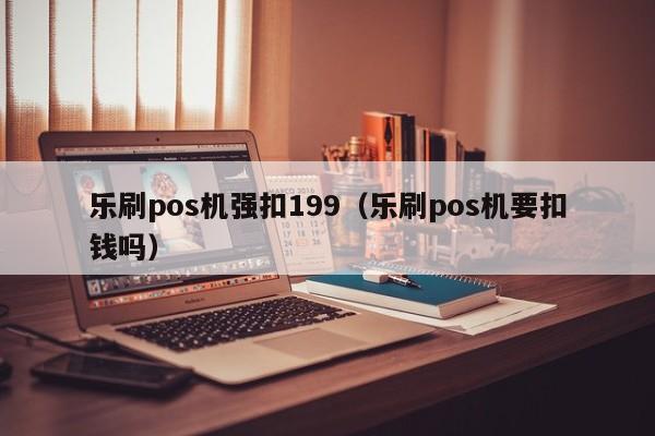 乐刷pos机强扣199（乐刷pos机要扣钱吗）