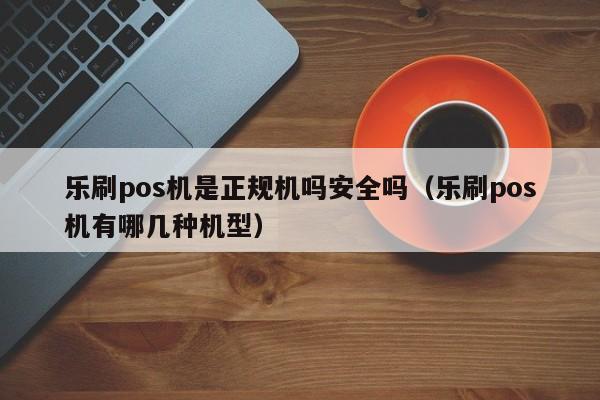 乐刷pos机是正规机吗安全吗（乐刷pos机有哪几种机型）