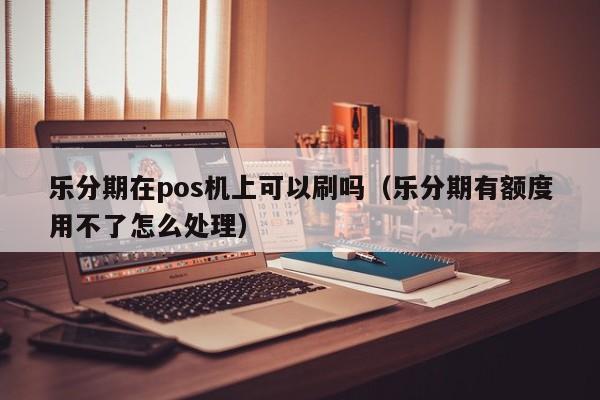 乐分期在pos机上可以刷吗（乐分期有额度用不了怎么处理）