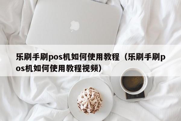 乐刷手刷pos机如何使用教程（乐刷手刷pos机如何使用教程视频）