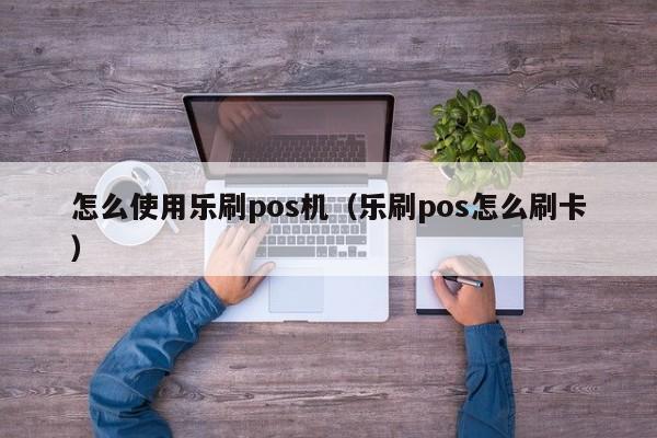 怎么使用乐刷pos机（乐刷pos怎么刷卡）