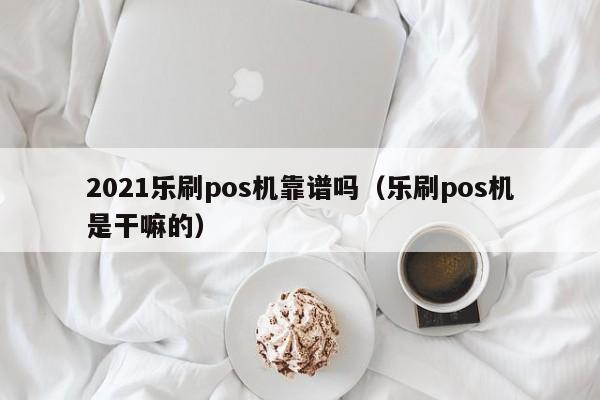 2021乐刷pos机靠谱吗（乐刷pos机是干嘛的）