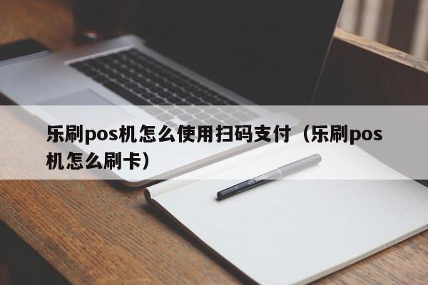 乐刷pos机怎么使用扫码支付（乐刷pos机怎么刷卡）