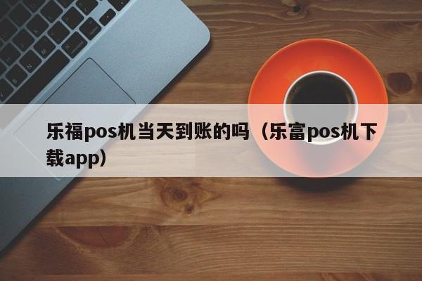 乐福pos机当天到账的吗（乐富pos机下载app）